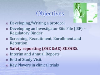 Objectives
 Developing/Writing a protocol.
 Developing an Investigator Site File (ISF) –
Regulatory Binder.
 Screening, Recruitment, Enrollment and
Retention.
 Safety reporting (SAE &AE) SUSARS.
 Interim and Annual Reports.
 End of Study Visit.
 Key Players in clinical trials
 