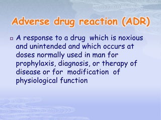 Adverse drug reaction (ADR)
 A response to a drug which is noxious
and unintended and which occurs at
doses normally used in man for
prophylaxis, diagnosis, or therapy of
disease or for modification of
physiological function
 