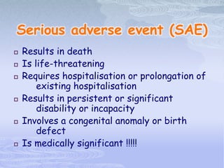 Serious adverse event (SAE)
 Results in death
 Is life-threatening
 Requires hospitalisation or prolongation of
existing hospitalisation
 Results in persistent or significant
disability or incapacity
 Involves a congenital anomaly or birth
defect
 Is medically significant !!!!!
 
