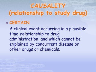 CAUSALITY
(relationship to study drug)
 CERTAIN
A clinical event occurring in a plausible
time relationship to drug
administration, and which cannot be
explained by concurrent disease or
other drugs or chemicals.
 
