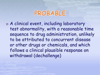 PROBABLE
 A clinical event, including laboratory
test abnormality, with a reasonable time
sequence to drug administration, unlikely
to be attributed to concurrent disease
or other drugs or chemicals, and which
follows a clinical plausible response on
withdrawal (dechallenge)
 