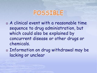 POSSIBLE
 A clinical event with a reasonable time
sequence to drug administration, but
which could also be explained by
concurrent disease or other drugs or
chemicals.
 Information on drug withdrawal may be
lacking or unclear
 