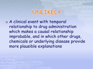 UNLIKELY
 A clinical event with temporal
relationship to drug administration
which makes a causal relationship
improbable, and in which other drugs,
chemicals or underlying disease provide
more plausible explanations
 
