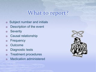 What to report?
 Subject number and initials
 Description of the event
 Severity
 Causal relationship
 Frequency
 Outcome
 Diagnostic tests
 Treatment procedures
 Medication administered
 