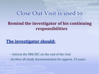 Close Out Visit is used to
Remind the investigator of his continuing
responsibilities
The investigator should:
- Inform the IRB/IEC on the end of the trial
- Archive all study documentation for approx. 15 years
 