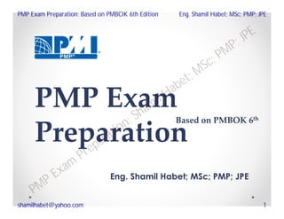 PMP Exam
Preparation
Eng. Shamil Habet; MSc; PMP; JPE
Based on PMBOK 6th
PMP Exam
Preparation; Shamil Habet; MSc; PMP; JPE
PMP Exam Preparation; Based on PMBOK 6th Edition Eng. Shamil Habet; MSc; PMP; JPE
shamilhabet@yahoo.com 1
 