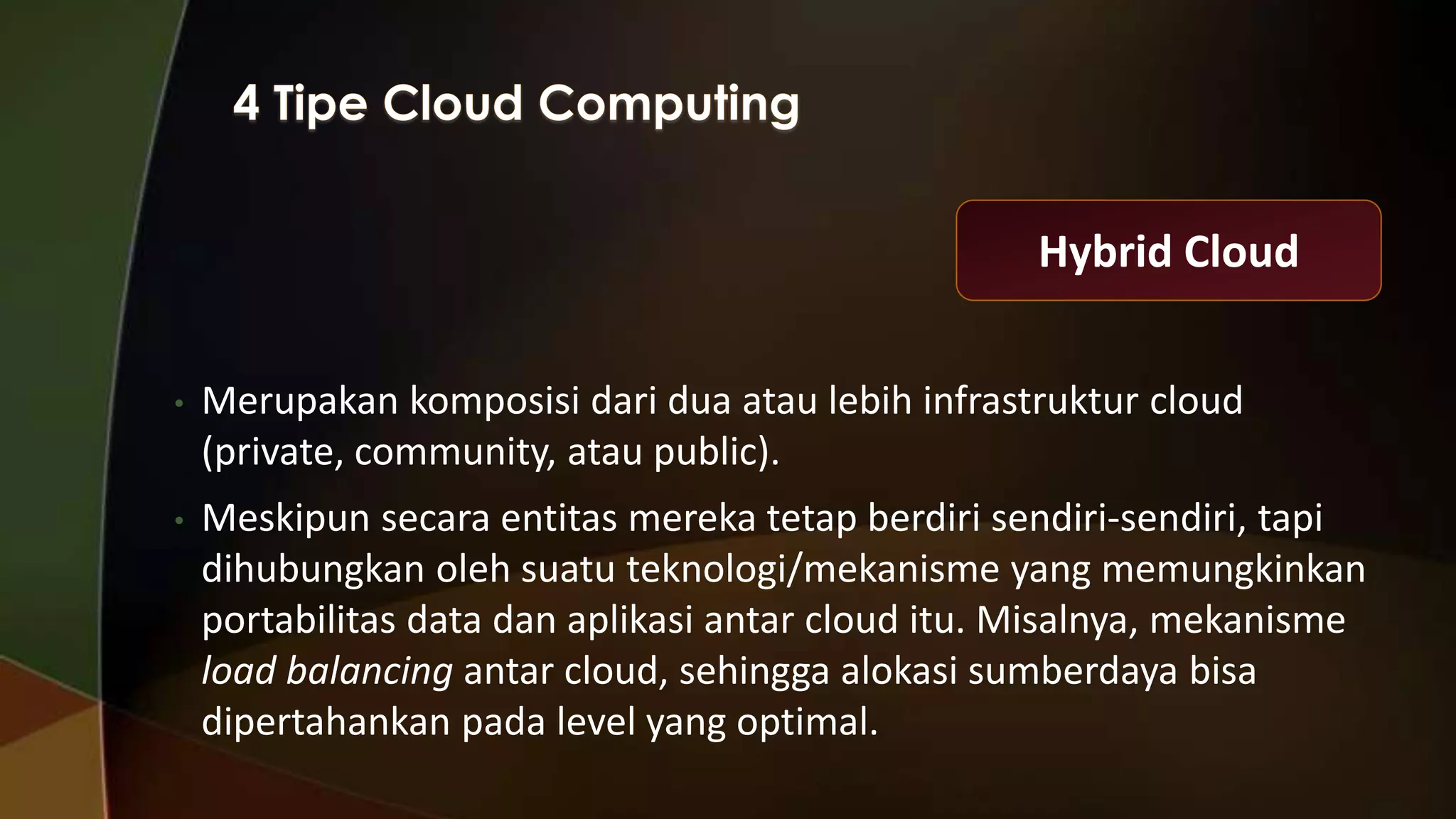 Hybrid Cloud
•

Merupakan komposisi dari dua atau lebih infrastruktur cloud
(private, community, atau public).

•

Meskipun secara entitas mereka tetap berdiri sendiri-sendiri, tapi
dihubungkan oleh suatu teknologi/mekanisme yang memungkinkan
portabilitas data dan aplikasi antar cloud itu. Misalnya, mekanisme
load balancing antar cloud, sehingga alokasi sumberdaya bisa
dipertahankan pada level yang optimal.

 