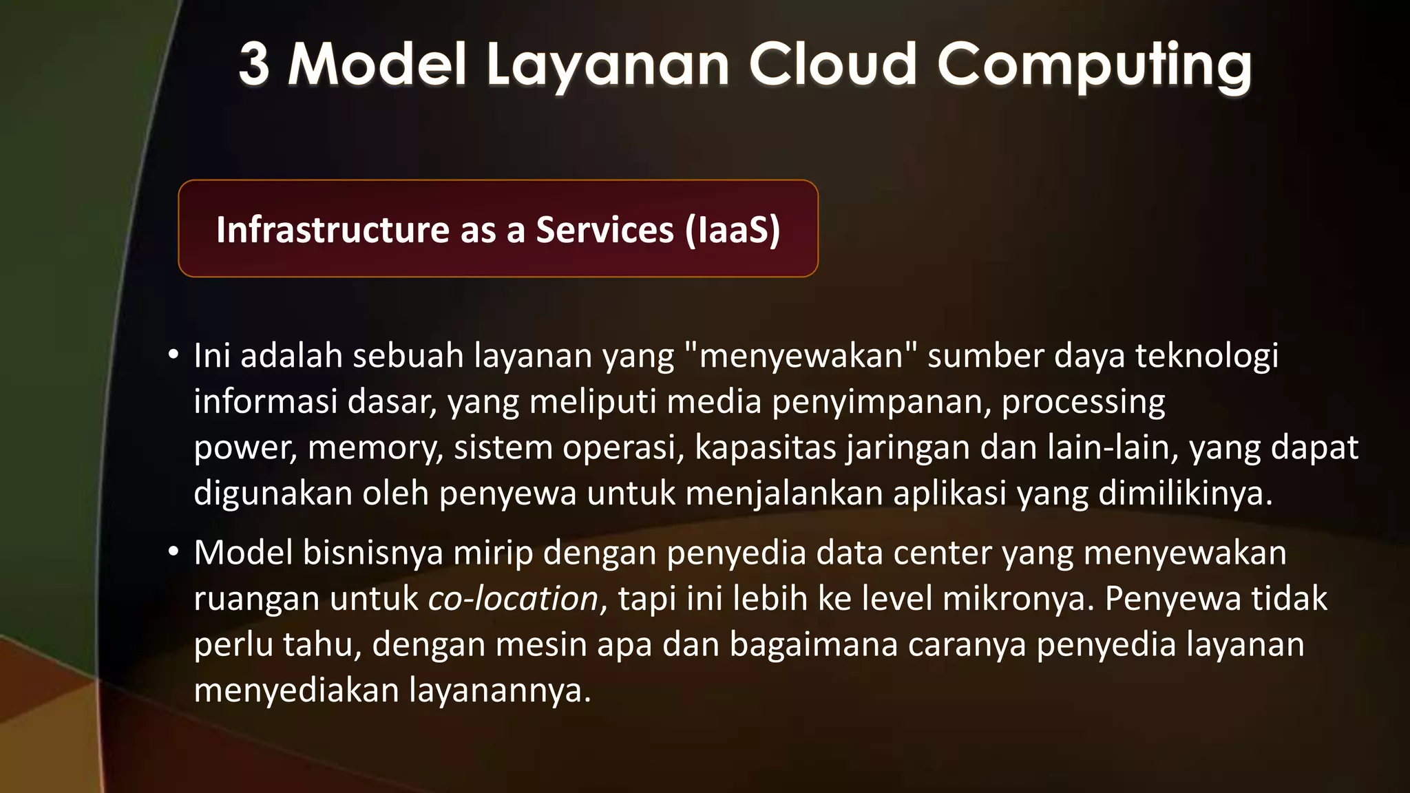 Infrastructure as a Services (IaaS)
• Ini adalah sebuah layanan yang "menyewakan" sumber daya teknologi
informasi dasar, yang meliputi media penyimpanan, processing
power, memory, sistem operasi, kapasitas jaringan dan lain-lain, yang dapat
digunakan oleh penyewa untuk menjalankan aplikasi yang dimilikinya.
• Model bisnisnya mirip dengan penyedia data center yang menyewakan
ruangan untuk co-location, tapi ini lebih ke level mikronya. Penyewa tidak
perlu tahu, dengan mesin apa dan bagaimana caranya penyedia layanan
menyediakan layanannya.

 