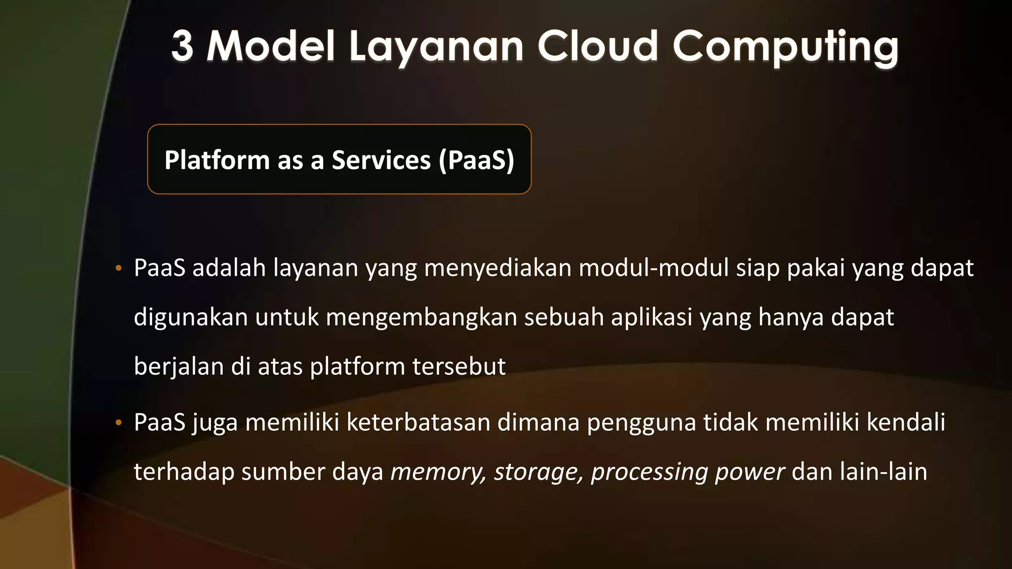 Platform as a Services (PaaS)

• PaaS adalah layanan yang menyediakan modul-modul siap pakai yang dapat

digunakan untuk mengembangkan sebuah aplikasi yang hanya dapat
berjalan di atas platform tersebut
• PaaS juga memiliki keterbatasan dimana pengguna tidak memiliki kendali

terhadap sumber daya memory, storage, processing power dan lain-lain

 