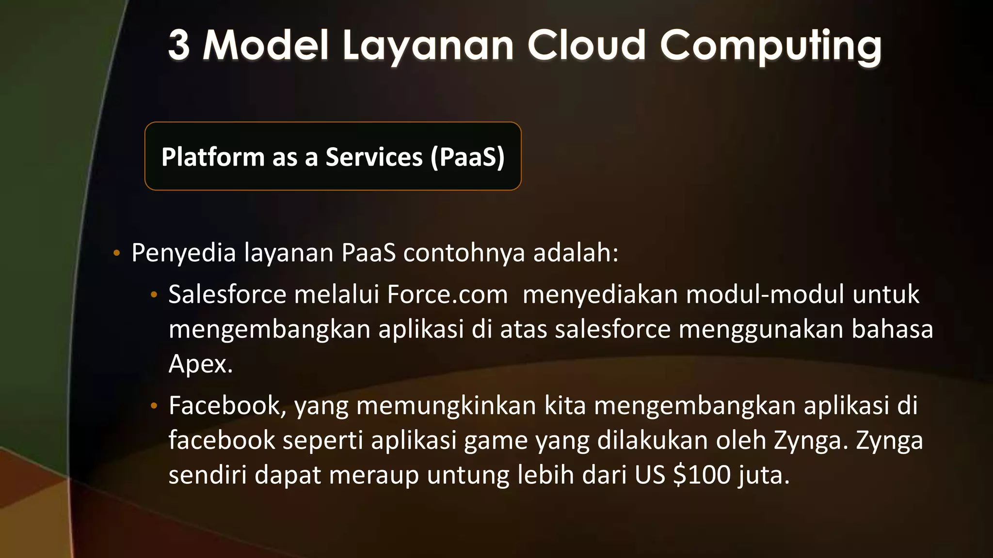 Platform as a Services (PaaS)
• Penyedia layanan PaaS contohnya adalah:
• Salesforce melalui Force.com menyediakan modul-modul untuk

mengembangkan aplikasi di atas salesforce menggunakan bahasa
Apex.
• Facebook, yang memungkinkan kita mengembangkan aplikasi di
facebook seperti aplikasi game yang dilakukan oleh Zynga. Zynga
sendiri dapat meraup untung lebih dari US $100 juta.

 