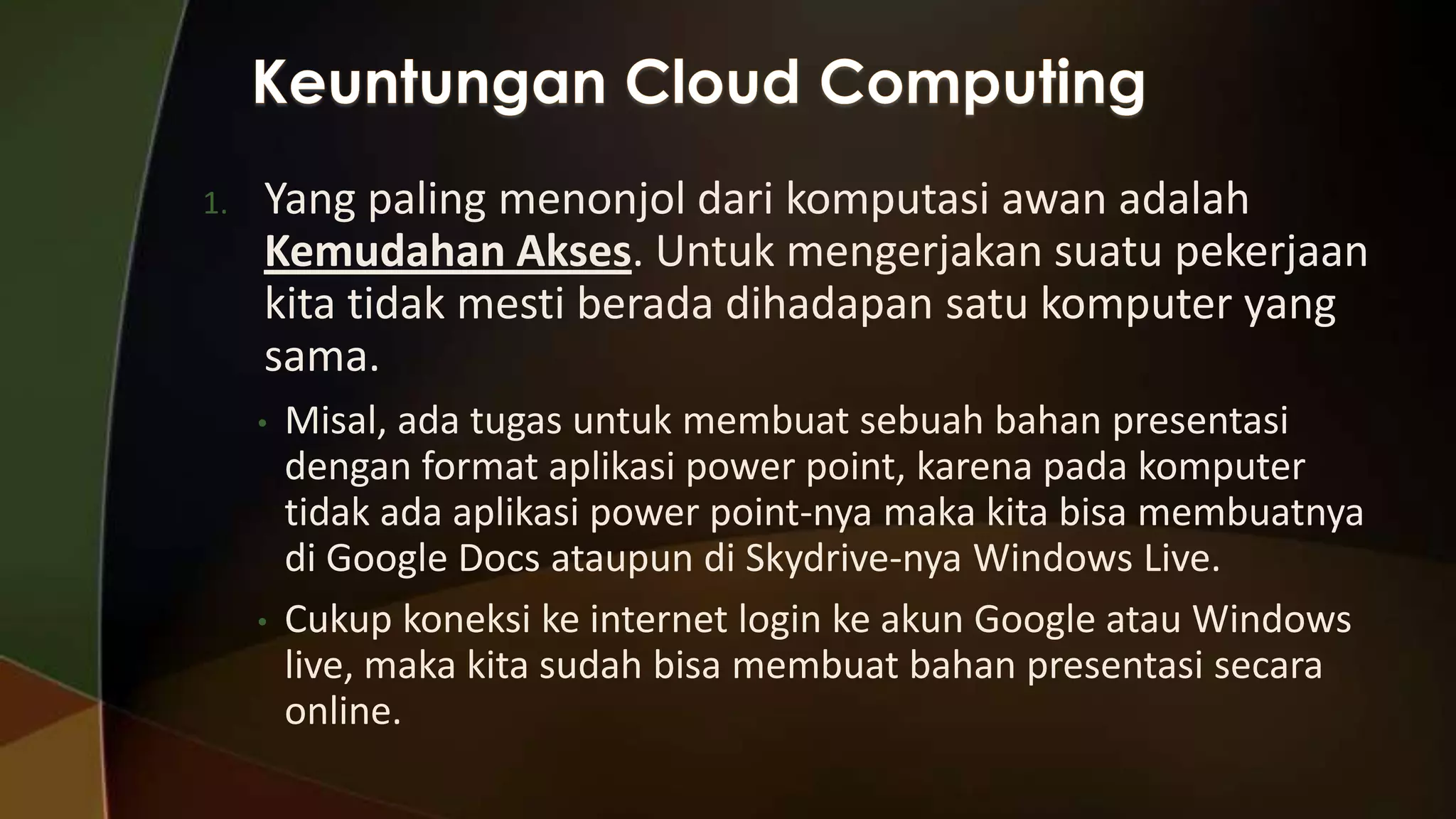 1.

Yang paling menonjol dari komputasi awan adalah
Kemudahan Akses. Untuk mengerjakan suatu pekerjaan
kita tidak mesti berada dihadapan satu komputer yang
sama.
•

•

Misal, ada tugas untuk membuat sebuah bahan presentasi
dengan format aplikasi power point, karena pada komputer
tidak ada aplikasi power point-nya maka kita bisa membuatnya
di Google Docs ataupun di Skydrive-nya Windows Live.
Cukup koneksi ke internet login ke akun Google atau Windows
live, maka kita sudah bisa membuat bahan presentasi secara
online.

 