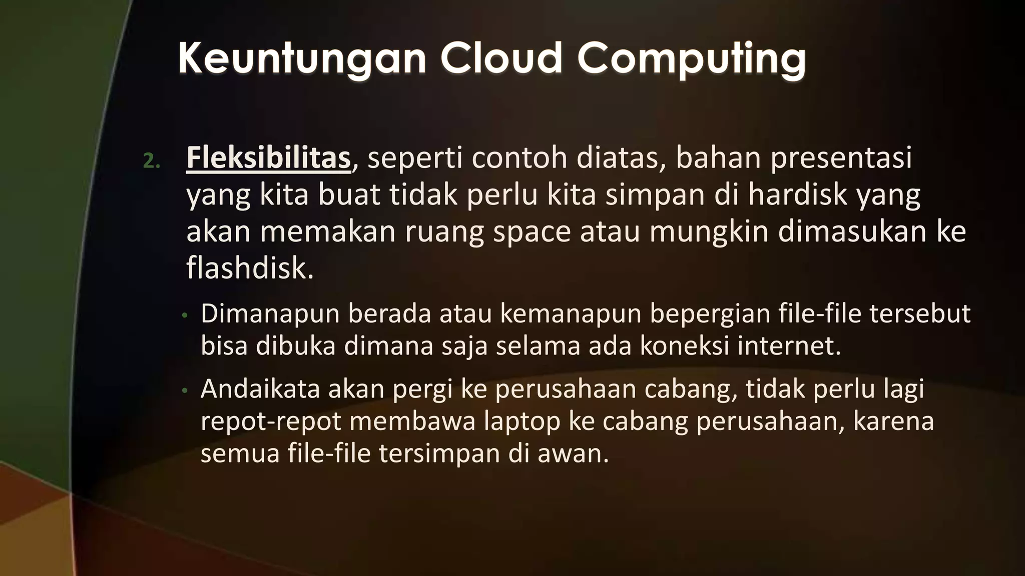 2.

Fleksibilitas, seperti contoh diatas, bahan presentasi
yang kita buat tidak perlu kita simpan di hardisk yang
akan memakan ruang space atau mungkin dimasukan ke
flashdisk.
•
•

Dimanapun berada atau kemanapun bepergian file-file tersebut
bisa dibuka dimana saja selama ada koneksi internet.
Andaikata akan pergi ke perusahaan cabang, tidak perlu lagi
repot-repot membawa laptop ke cabang perusahaan, karena
semua file-file tersimpan di awan.

 