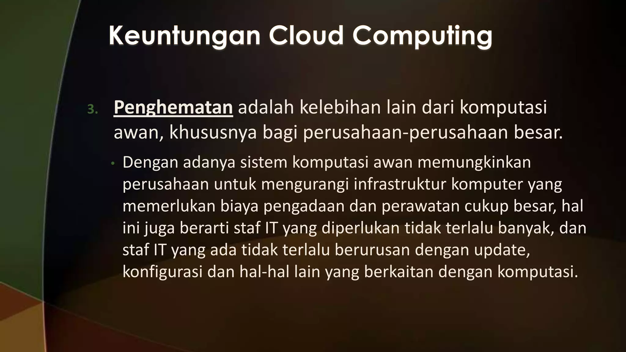 3.

Penghematan adalah kelebihan lain dari komputasi
awan, khususnya bagi perusahaan-perusahaan besar.
•

Dengan adanya sistem komputasi awan memungkinkan
perusahaan untuk mengurangi infrastruktur komputer yang
memerlukan biaya pengadaan dan perawatan cukup besar, hal
ini juga berarti staf IT yang diperlukan tidak terlalu banyak, dan
staf IT yang ada tidak terlalu berurusan dengan update,
konfigurasi dan hal-hal lain yang berkaitan dengan komputasi.

 