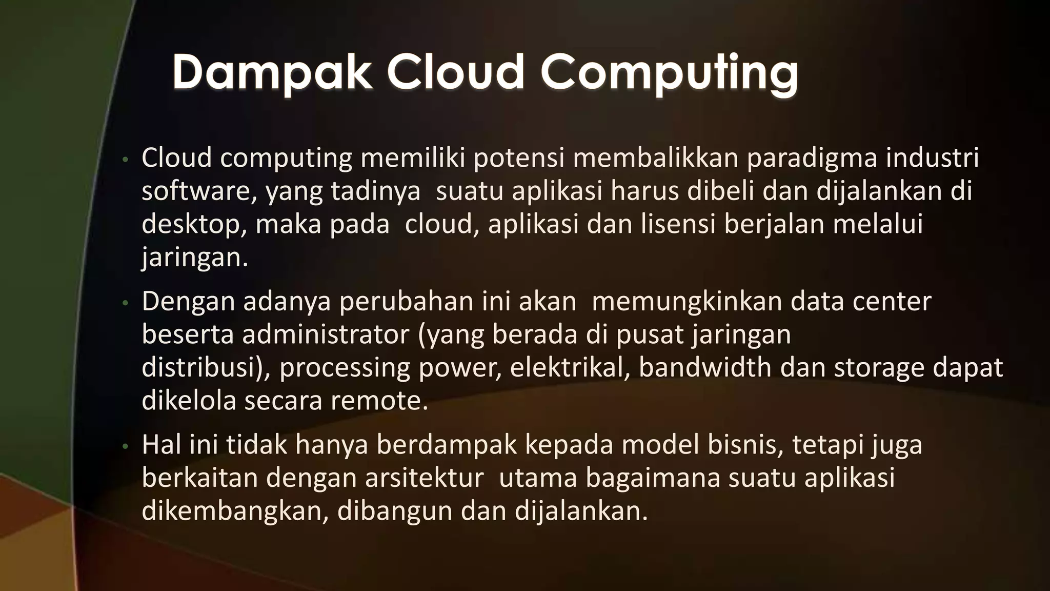 •

•

•

Cloud computing memiliki potensi membalikkan paradigma industri
software, yang tadinya suatu aplikasi harus dibeli dan dijalankan di
desktop, maka pada cloud, aplikasi dan lisensi berjalan melalui
jaringan.
Dengan adanya perubahan ini akan memungkinkan data center
beserta administrator (yang berada di pusat jaringan
distribusi), processing power, elektrikal, bandwidth dan storage dapat
dikelola secara remote.
Hal ini tidak hanya berdampak kepada model bisnis, tetapi juga
berkaitan dengan arsitektur utama bagaimana suatu aplikasi
dikembangkan, dibangun dan dijalankan.

 