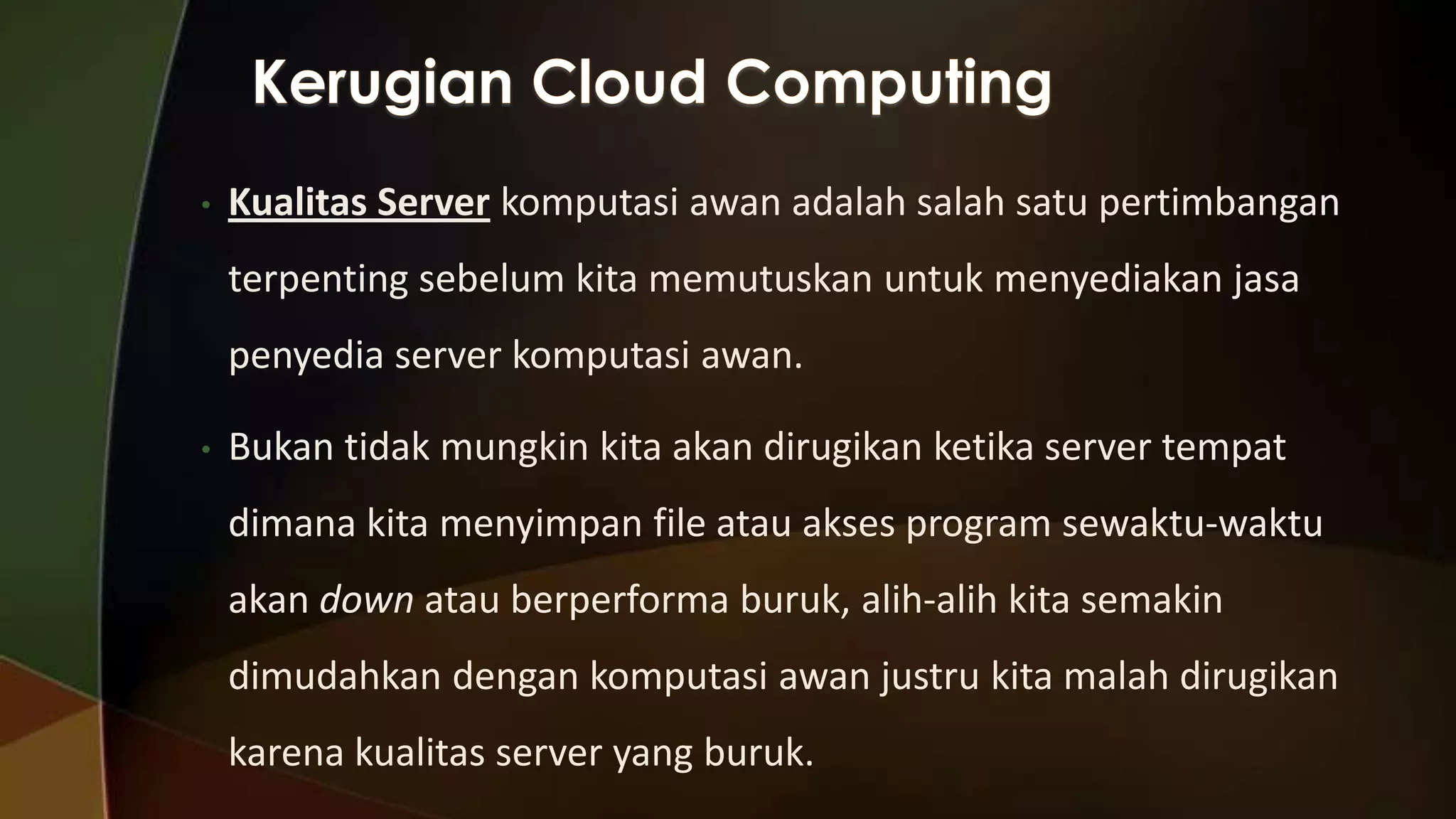 •

Kualitas Server komputasi awan adalah salah satu pertimbangan
terpenting sebelum kita memutuskan untuk menyediakan jasa
penyedia server komputasi awan.

•

Bukan tidak mungkin kita akan dirugikan ketika server tempat
dimana kita menyimpan file atau akses program sewaktu-waktu

akan down atau berperforma buruk, alih-alih kita semakin
dimudahkan dengan komputasi awan justru kita malah dirugikan
karena kualitas server yang buruk.

 