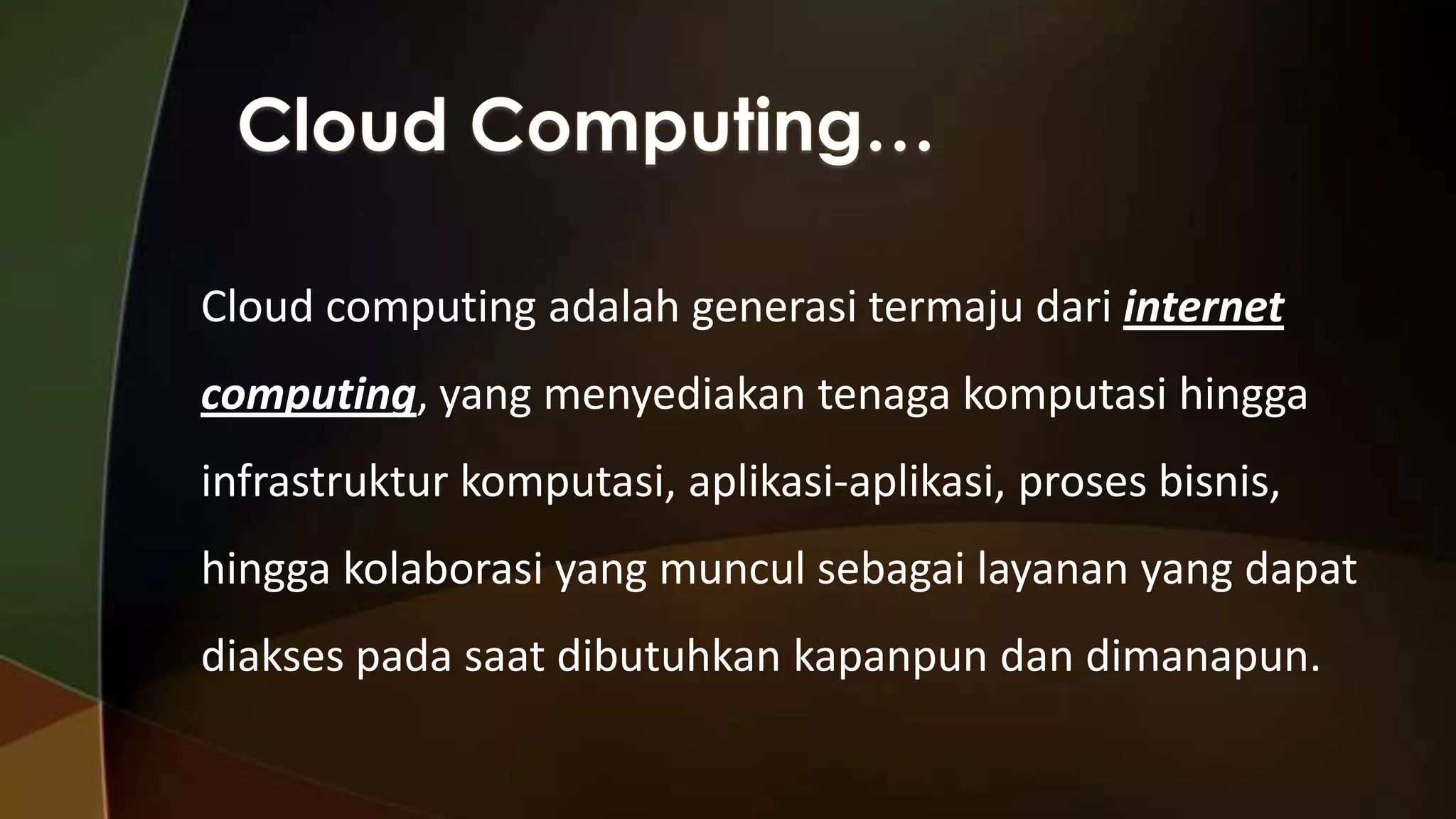 Cloud computing adalah generasi termaju dari internet
computing, yang menyediakan tenaga komputasi hingga

infrastruktur komputasi, aplikasi-aplikasi, proses bisnis,
hingga kolaborasi yang muncul sebagai layanan yang dapat

diakses pada saat dibutuhkan kapanpun dan dimanapun.

 