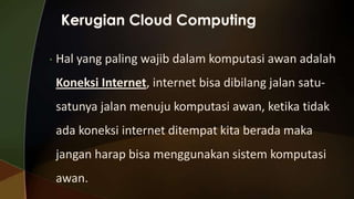•

Hal yang paling wajib dalam komputasi awan adalah
Koneksi Internet, internet bisa dibilang jalan satusatunya jalan menuju komputasi awan, ketika tidak
ada koneksi internet ditempat kita berada maka
jangan harap bisa menggunakan sistem komputasi
awan.

 