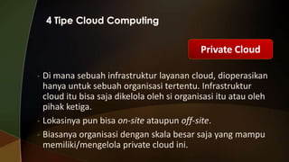Private Cloud
•

•

•

Di mana sebuah infrastruktur layanan cloud, dioperasikan
hanya untuk sebuah organisasi tertentu. Infrastruktur
cloud itu bisa saja dikelola oleh si organisasi itu atau oleh
pihak ketiga.
Lokasinya pun bisa on-site ataupun off-site.
Biasanya organisasi dengan skala besar saja yang mampu
memiliki/mengelola private cloud ini.

 