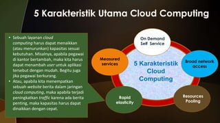 • Sebuah layanan cloud
computing harus dapat menaikkan
(atau menurunkan) kapasitas sesuai
kebutuhan. Misalnya, apabila pegawai
di kantor bertambah, maka kita harus
dapat menambah user untuk aplikasi
tersebut dengan mudah. Begitu juga
jika pegawai berkurang.
• Atau, apabila kita menempatkan
sebuah website berita dalam jaringan
cloud computing, maka apabila terjadi
peningkatkan traffic karena ada berita
penting, maka kapasitas harus dapat
dinaikkan dengan cepat.

On Demand
Self Service

Measured
services

Rapid
elasticity

5 Karakteristik
Cloud
Computing

Broad network
access

Resources
Pooling

 