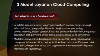 Infrastructure as a Services (IaaS)
• Ini adalah sebuah layanan yang "menyewakan" sumber daya teknologi
informasi dasar, yang meliputi media penyimpanan, processing
power, memory, sistem operasi, kapasitas jaringan dan lain-lain, yang dapat
digunakan oleh penyewa untuk menjalankan aplikasi yang dimilikinya.
• Model bisnisnya mirip dengan penyedia data center yang menyewakan
ruangan untuk co-location, tapi ini lebih ke level mikronya. Penyewa tidak
perlu tahu, dengan mesin apa dan bagaimana caranya penyedia layanan
menyediakan layanannya.

 