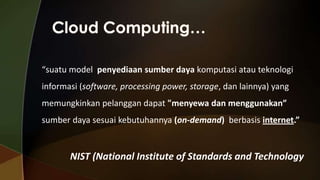 “suatu model penyediaan sumber daya komputasi atau teknologi
informasi (software, processing power, storage, dan lainnya) yang
memungkinkan pelanggan dapat "menyewa dan menggunakan”
sumber daya sesuai kebutuhannya (on-demand) berbasis internet.”

NIST (National Institute of Standards and Technology

 