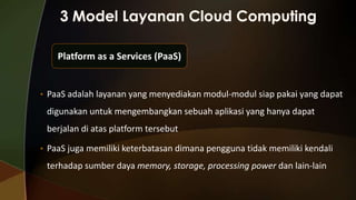 Platform as a Services (PaaS)

• PaaS adalah layanan yang menyediakan modul-modul siap pakai yang dapat

digunakan untuk mengembangkan sebuah aplikasi yang hanya dapat
berjalan di atas platform tersebut
• PaaS juga memiliki keterbatasan dimana pengguna tidak memiliki kendali

terhadap sumber daya memory, storage, processing power dan lain-lain

 