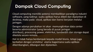 •

•

•

Cloud computing memiliki potensi membalikkan paradigma industri
software, yang tadinya suatu aplikasi harus dibeli dan dijalankan di
desktop, maka pada cloud, aplikasi dan lisensi berjalan melalui
jaringan.
Dengan adanya perubahan ini akan memungkinkan data center
beserta administrator (yang berada di pusat jaringan
distribusi), processing power, elektrikal, bandwidth dan storage dapat
dikelola secara remote.
Hal ini tidak hanya berdampak kepada model bisnis, tetapi juga
berkaitan dengan arsitektur utama bagaimana suatu aplikasi
dikembangkan, dibangun dan dijalankan.

 