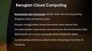 •

Kerahasiaan dan Keamanan adalah salah satu hal yang paling
diragukan pada komputasi awan.

•

Dengan menggunakan sistem komputasi awan berarti kita
mempercayakan sepenuhnya atas keamanan dan kerahasiaan datadata kepada perusahaan penyedia server komputasi awan.

•

Contoh paling sederhana adalah ketika menyimpan foto-foto di
Facebook.

 