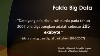 • “Data

yang ada diseluruh dunia pada tahun
2007 bila digabungkan adalah sebesar 295
exabyte.”
•

(data analog dan digital dari tahun 1986-2007)
•

Martin Hilbert & Proscilla Lopez
(University of Southern California)

 