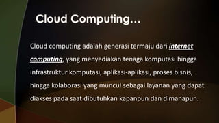 Cloud computing adalah generasi termaju dari internet
computing, yang menyediakan tenaga komputasi hingga

infrastruktur komputasi, aplikasi-aplikasi, proses bisnis,
hingga kolaborasi yang muncul sebagai layanan yang dapat

diakses pada saat dibutuhkan kapanpun dan dimanapun.

 