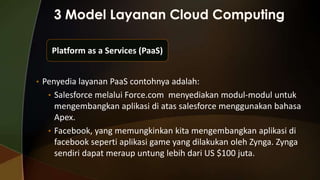 Platform as a Services (PaaS)
• Penyedia layanan PaaS contohnya adalah:
• Salesforce melalui Force.com menyediakan modul-modul untuk

mengembangkan aplikasi di atas salesforce menggunakan bahasa
Apex.
• Facebook, yang memungkinkan kita mengembangkan aplikasi di
facebook seperti aplikasi game yang dilakukan oleh Zynga. Zynga
sendiri dapat meraup untung lebih dari US $100 juta.

 