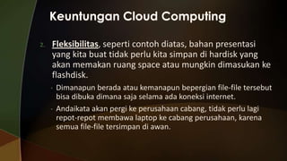 2.

Fleksibilitas, seperti contoh diatas, bahan presentasi
yang kita buat tidak perlu kita simpan di hardisk yang
akan memakan ruang space atau mungkin dimasukan ke
flashdisk.
•
•

Dimanapun berada atau kemanapun bepergian file-file tersebut
bisa dibuka dimana saja selama ada koneksi internet.
Andaikata akan pergi ke perusahaan cabang, tidak perlu lagi
repot-repot membawa laptop ke cabang perusahaan, karena
semua file-file tersimpan di awan.

 