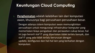 3.

Penghematan adalah kelebihan lain dari komputasi
awan, khususnya bagi perusahaan-perusahaan besar.
•

Dengan adanya sistem komputasi awan memungkinkan
perusahaan untuk mengurangi infrastruktur komputer yang
memerlukan biaya pengadaan dan perawatan cukup besar, hal
ini juga berarti staf IT yang diperlukan tidak terlalu banyak, dan
staf IT yang ada tidak terlalu berurusan dengan
update, konfigurasi dan hal-hal lain yang berkaitan dengan
komputasi.

 