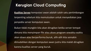 •

Kualitas Server komputasi awan adalah salah satu pertimbangan
terpenting sebelum kita memutuskan untuk menyediakan jasa
penyedia server komputasi awan.

•

Bukan tidak mungkin kita akan dirugikan ketika server tempat
dimana kita menyimpan file atau akses program sewaktu-waktu

akan down atau berperforma buruk, alih-alih kita semakin
dimudahkan dengan komputasi awan justru kita malah dirugikan
karena kualitas server yang buruk.

 
