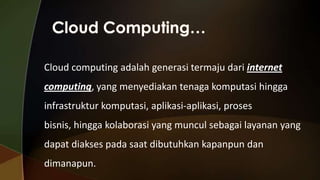 Cloud computing adalah generasi termaju dari internet
computing, yang menyediakan tenaga komputasi hingga

infrastruktur komputasi, aplikasi-aplikasi, proses
bisnis, hingga kolaborasi yang muncul sebagai layanan yang

dapat diakses pada saat dibutuhkan kapanpun dan
dimanapun.

 