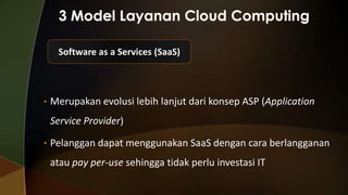 Software as a Services (SaaS)

• Merupakan evolusi lebih lanjut dari konsep ASP (Application

Service Provider)
• Pelanggan dapat menggunakan SaaS dengan cara berlangganan

atau pay per-use sehingga tidak perlu investasi IT

 