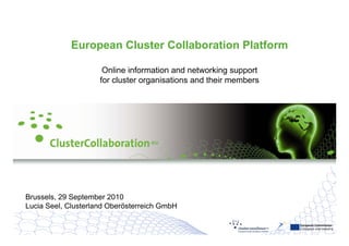European Cluster
Collaboration Platform                                             European Commission
                                                                   Enterprise and Industry



             European
Welcome to the             Cluster Collaboration Platform
                                   - one step ahead -                  29.09.2010
                                                                       Seite 1




                      Online information and networking support
                      O li i f       ti     d t      ki        t
                     for cluster organisations and their members




Brussels, 29 September 2010
Lucia Seel Clusterland Oberösterreich GmbH
      Seel,

                                                                      European Commission
                                                                      Enterprise and Industry
 