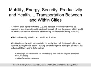 Mobility, Energy, Security, Productivity
and Health…. Transportation Between
           and Within Cities
  30-50% of all flights within the U.S. are between locations that could be
reached in less time with rapid public rail links at 1/5 th of the energy which would
be electric rather than kerosene. (Preliminary survey conducted by Hartkopf)

 National security, comfort and health implications.

  Linking inter-city rapid transportation to in-city light rail, dedicated right of way
systems. (Cologne has about 750 long distance/regional trains per 24 hours, not
including S-Bahn and U-Bahn trains)

     •Linking light rail stations with “as you need/pay” flex cars and bicycles (examples:
     Paris, Brussels)
     •Linking Pedestrian movement


  Center for Building Performance and Diagnostics, a NSF/IUCRC, and ABSIC at Carnegie Mellon
