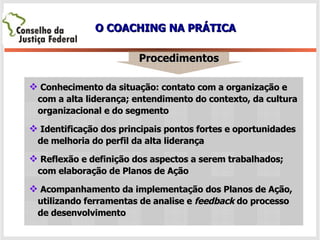 O COACHING NA PRÁTICA Procedimentos Conhecimento da situação: contato com a organização e com a alta liderança; entendimento do contexto, da cultura organizacional e do segmento Identificação dos principais pontos fortes e oportunidades de melhoria do perfil da alta liderança Reflexão e definição dos aspectos a serem trabalhados; com elaboração de Planos de Ação Acompanhamento da implementação dos Planos de Ação, utilizando ferramentas de analise e  feedback  do processo de desenvolvimento  