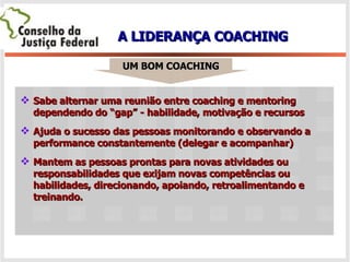 A LIDERANÇA COACHING Sabe alternar uma reunião entre coaching e mentoring dependendo do “gap” - habilidade, motivação e recursos Ajuda o sucesso das pessoas monitorando e observando a performance constantemente (delegar e acompanhar) Mantem as pessoas prontas para novas atividades ou responsabilidades que exijam novas competências ou habilidades, direcionando, apoiando, retroalimentando e treinando. UM BOM COACHING 