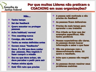 Por que muitos Líderes não praticam o COACHING em suas organizações? Não... Tenho tempo Sei dar feedback Quero assustar ou proteger pessoas Acho habitual/ normal Tive  coaching  nunca Consigo, são muitos Tenho as metas definidas antes Ouvem meus “feedbacks” Devo. É o RH que deve cuidar das  pessoas. Meu negócio é fazer cumprir a missão  Sou eu que devo avisar, ele deve perceber e pedir para sair Pedem minha ajuda Está TÃO ruim que precise A pessoa está motivada e não precisa de  feedback As pessoas ficam defensivas Precisa de mais tempo para aprender o seu trabalho Fico iritado se tiver que dar exemplos específicos. Não tenho paciência Nossas expectativas são claras. As pessoas devem buscar informação e saber o que fazer Não me preocupo com o desenvolvimento deles. Só quero o resultado.  Acho que a pessoa não reagirá bem  As pessoas devem resolver seus problemas sozinhas 