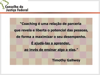 “ Coaching é uma relação de parceria  que revela e liberta o potencial das pessoas, de forma a maximizar o seu desempenho.  É ajudá-las a aprender,  ao invés de ensinar algo a elas .” Timothy Gallwey 
