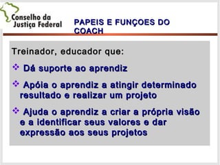 Treinador, educador que:Treinador, educador que:
 Dá suporte ao aprendizDá suporte ao aprendiz
 Apóia o aprendiz a atingir determinadoApóia o aprendiz a atingir determinado
resultado e realizar um projetoresultado e realizar um projeto
 Ajuda o aprendiz a criar a própria visãoAjuda o aprendiz a criar a própria visão
e a identificar seus valores e dare a identificar seus valores e dar
expressão aos seus projetosexpressão aos seus projetos
PAPEIS E FUNÇOES DOPAPEIS E FUNÇOES DO
COACHCOACH
 