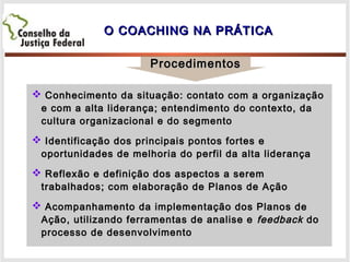 O COACHING NA PRÁTICAO COACHING NA PRÁTICA
ProcedimentosProcedimentos
 Conhecimento da situação: contato com a organizaçãoConhecimento da situação: contato com a organização
e com a alta liderança; entendimento do contexto, dae com a alta liderança; entendimento do contexto, da
cultura organizacional e do segmentocultura organizacional e do segmento
 Identificação dos principais pontos fortes eIdentificação dos principais pontos fortes e
oportunidades de melhoria do perfil da alta liderançaoportunidades de melhoria do perfil da alta liderança
 Reflexão e definição dos aspectos a seremReflexão e definição dos aspectos a serem
trabalhados; com elaboração de Planos de Açãotrabalhados; com elaboração de Planos de Ação
 Acompanhamento da implementação dos Planos deAcompanhamento da implementação dos Planos de
Ação, utilizando ferramentas de analise eAção, utilizando ferramentas de analise e feedbackfeedback dodo
processo de desenvolvimentoprocesso de desenvolvimento
 