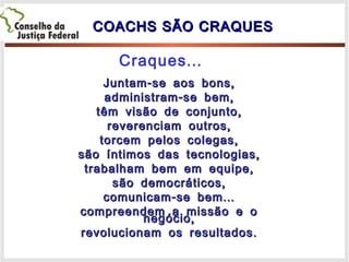 COACHS SÃO CRAQUESCOACHS SÃO CRAQUES
- ,Juntam se aos bons- ,Juntam se aos bons
- ,administram se bem- ,administram se bem
,têm visão de conjunto,têm visão de conjunto
,reverenciam outros,reverenciam outros
,torcem pelos colegas,torcem pelos colegas
,são íntimos das tecnologias,são íntimos das tecnologias
,trabalham bem em equipe,trabalham bem em equipe
,são democráticos,são democráticos
- ...comunicam se bem- ...comunicam se bem
compreendem a missão e ocompreendem a missão e o
,negócio,negócio
.revolucionam os resultados.revolucionam os resultados
...Craques
 