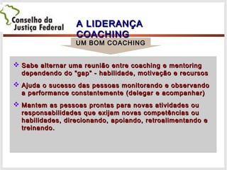 A LIDERANÇAA LIDERANÇA
COACHINGCOACHING
 Sabe alternar uma reunião entre coaching e mentoringSabe alternar uma reunião entre coaching e mentoring
dependendo do “gap” - habilidade, motivação e recursosdependendo do “gap” - habilidade, motivação e recursos
 Ajuda o sucesso das pessoas monitorando e observandoAjuda o sucesso das pessoas monitorando e observando
a performance constantemente (delegar e acompanhar)a performance constantemente (delegar e acompanhar)
 Mantem as pessoas prontas para novas atividades ouMantem as pessoas prontas para novas atividades ou
responsabilidades que exijam novas competências ouresponsabilidades que exijam novas competências ou
habilidades, direcionando, apoiando, retroalimentando ehabilidades, direcionando, apoiando, retroalimentando e
treinando.treinando.
UM BOM COACHINGUM BOM COACHING
 