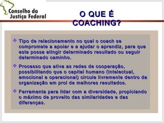 O QUE ÉO QUE É
COACHING?COACHING?
 Tipo de relacionamento no qual o coach seTipo de relacionamento no qual o coach se
compromete a apoiar e a ajudar o aprendiz, para quecompromete a apoiar e a ajudar o aprendiz, para que
este possa atingir determinado resultado ou seguireste possa atingir determinado resultado ou seguir
determinado caminho.determinado caminho.
 Processo que ativa as redes de cooperação,Processo que ativa as redes de cooperação,
possibilitando que o capital humano (intelectual,possibilitando que o capital humano (intelectual,
emocional e operacional) circule livremente dentro daemocional e operacional) circule livremente dentro da
organização em prol de melhores resultados.organização em prol de melhores resultados.
 Ferramenta para lidar com a diversidade, propiciandoFerramenta para lidar com a diversidade, propiciando
o máximo de proveito das similaridades e daso máximo de proveito das similaridades e das
diferenças.diferenças.
 