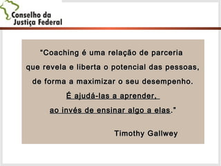 ““Coaching é uma relação de parceriaCoaching é uma relação de parceria
que revela e liberta o potencial das pessoas,que revela e liberta o potencial das pessoas,
de forma a maximizar o seu desempenho.de forma a maximizar o seu desempenho.
É ajudá-las a aprender,É ajudá-las a aprender,
ao invés de ensinar algo a elasao invés de ensinar algo a elas .”.”
Timothy GallweyTimothy Gallwey
 