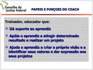 Treinador, educador que: Dá suporte ao aprendiz Apóia o aprendiz a atingir determinado  resultado e realizar um projeto Ajuda o aprendiz a criar a própria visão e a identificar seus valores e dar expressão aos seus projetos PAPEIS E FUNÇOES DO COACH 