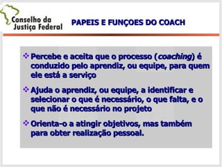 Percebe e aceita que o processo ( coaching ) é conduzido pelo aprendiz, ou equipe, para quem ele está a serviço Ajuda o aprendiz, ou equipe, a identificar e selecionar o que é necessário, o que falta, e o que não é necessário no projeto  Orienta-o a atingir objetivos, mas também para obter realização   pessoal. PAPEIS E FUNÇOES DO COACH 